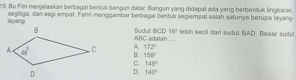 Bu Fitri menjelaskan berbagai bentuk bangun datar. Bangun yang didapat ada yang berbentuk lingkaran,
segitiga, dan segi empat. Fahri menggambar berbagai bentuk segiempat salah satunya berupa layang-
layang.
Sudut BCD 16° lebih kecil dari sudut BAD. Besar sudut
ABC adalah ..
A. 172°
B. 156°
C. 148°
D. 140°