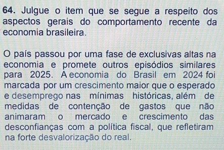 Julgue o item que se segue a respeito dos 
aspectos gerais do comportamento recente da 
economia brasileira. 
O país passou por uma fase de exclusivas altas na 
economia e promete outros episódios similares 
para 2025. A economia do Brasil em 2024 foi 
marcada por um crescimento maior que o esperado 
e desemprego nas mínimas históricas, além de 
medidas de contenção de gastos que não 
animaram o mercado e crescimento das 
desconfianças com a política fiscal, que refletiram 
na forte desvalorização do real.