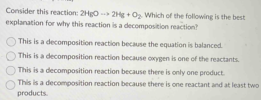 Consider this reaction: 2HgO-->2Hg+O_2. Which of the following is the best
explanation for why this reaction is a decomposition reaction?
This is a decomposition reaction because the equation is balanced.
This is a decomposition reaction because oxygen is one of the reactants.
This is a decomposition reaction because there is only one product.
This is a decomposition reaction because there is one reactant and at least two
products.