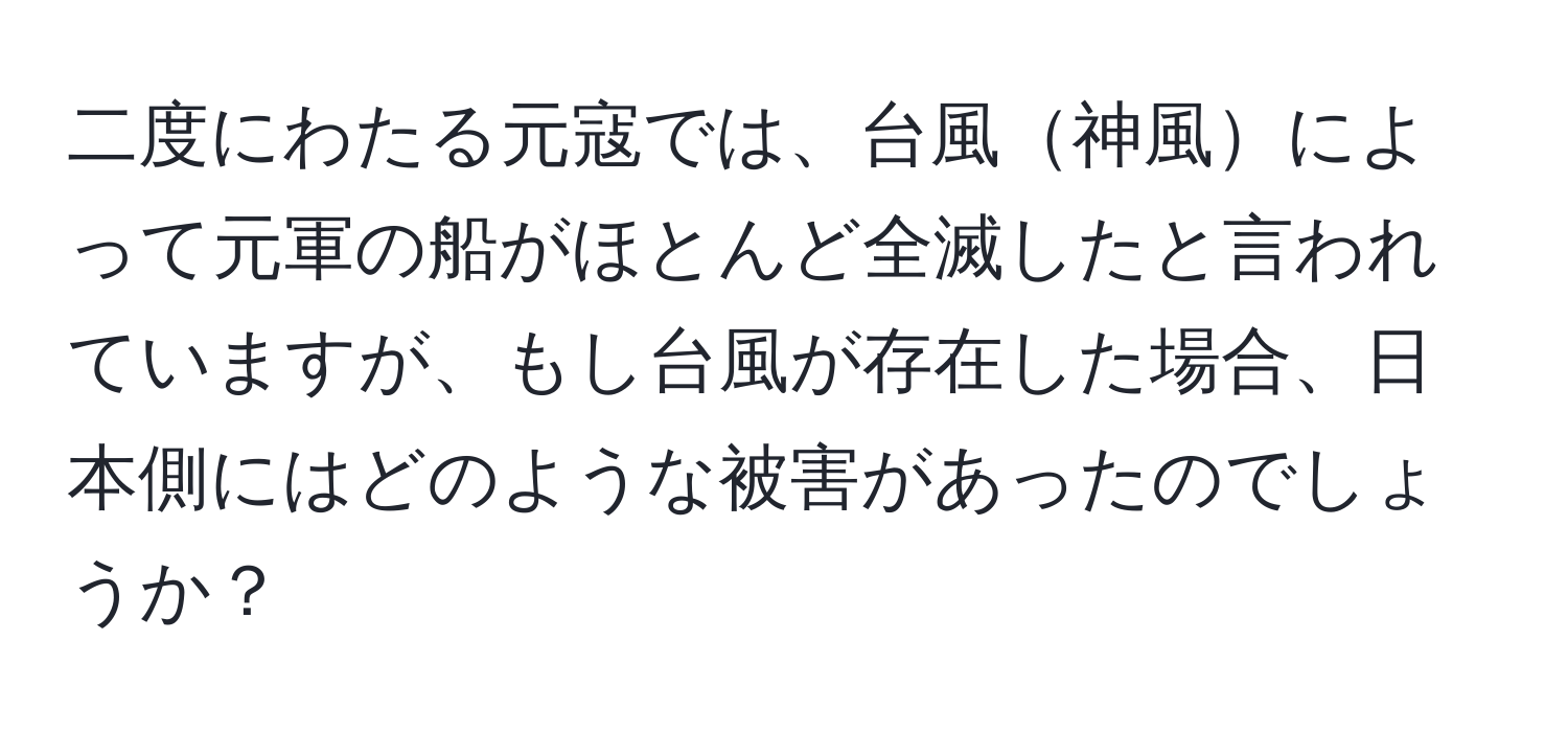 二度にわたる元寇では、台風神風によって元軍の船がほとんど全滅したと言われていますが、もし台風が存在した場合、日本側にはどのような被害があったのでしょうか？