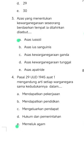 d. 29
e. 30
3. Azas yang menentukan
kewarganegaraan seseorang
berdasrkan tempat ia dilahirkan
disebut..... Asas iussoli
b. Asas ius sanguinis
c. Asas kewarganegaraan ganda
d. Asas kewarganegaraan tunggal
e. Asas apatride
4. Pasal 29 UUD 1945 ayat 1
mengandung arti setiap warganegara
sama kedudukannya dalam....
a. Mendapatkan pekerjaaan
b. Mendapatkan pendidkan
c. Mengeluarkan pendapat
d. Hukum dan pemerintahan
e. Memeluk agam