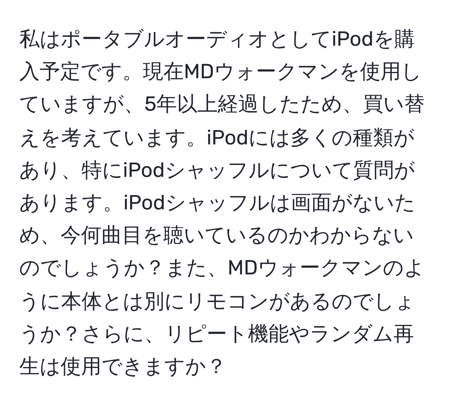 私はポータブルオーディオとしてiPodを購入予定です。現在MDウォークマンを使用していますが、5年以上経過したため、買い替えを考えています。iPodには多くの種類があり、特にiPodシャッフルについて質問があります。iPodシャッフルは画面がないため、今何曲目を聴いているのかわからないのでしょうか？また、MDウォークマンのように本体とは別にリモコンがあるのでしょうか？さらに、リピート機能やランダム再生は使用できますか？