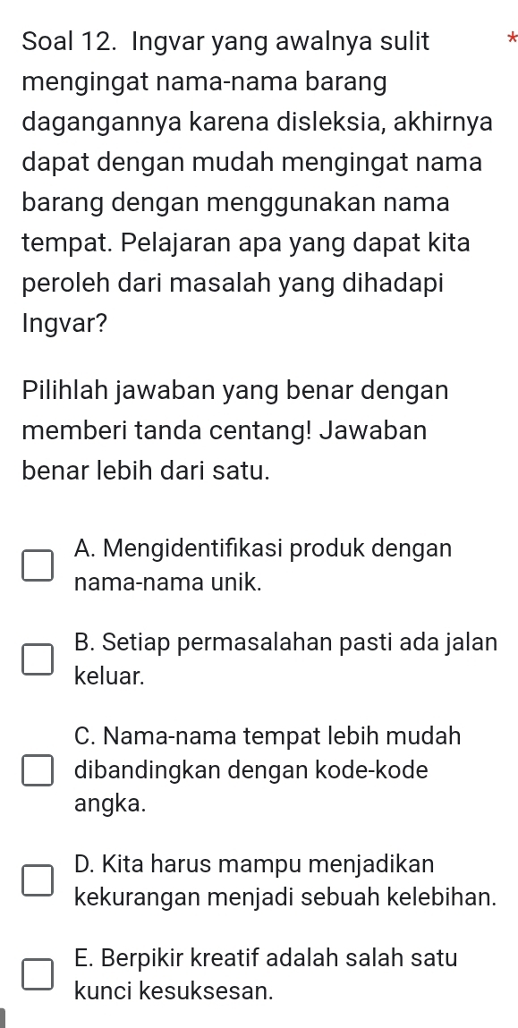 Soal 12. Ingvar yang awalnya sulit *
mengingat nama-nama barang
dagangannya karena disleksia, akhirnya
dapat dengan mudah mengingat nama
barang dengan menggunakan nama
tempat. Pelajaran apa yang dapat kita
peroleh dari masalah yang dihadapi
Ingvar?
Pilihlah jawaban yang benar dengan
memberi tanda centang! Jawaban
benar lebih dari satu.
A. Mengidentifikasi produk dengan
nama-nama unik.
B. Setiap permasalahan pasti ada jalan
keluar.
C. Nama-nama tempat lebih mudah
dibandingkan dengan kode-kode
angka.
D. Kita harus mampu menjadikan
kekurangan menjadi sebuah kelebihan.
E. Berpikir kreatif adalah salah satu
kunci kesuksesan.