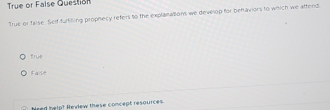 True or False Questión
True or false: Self-fulfilling prophecy refers to the explanations we develop for behaviors to which we attend.
True
False
Need help? Review these concept resources.