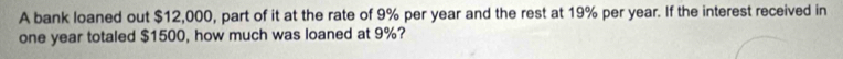 A bank loaned out $12,000, part of it at the rate of 9% per year and the rest at 19% per year. If the interest received in
one year totaled $1500, how much was loaned at 9%?