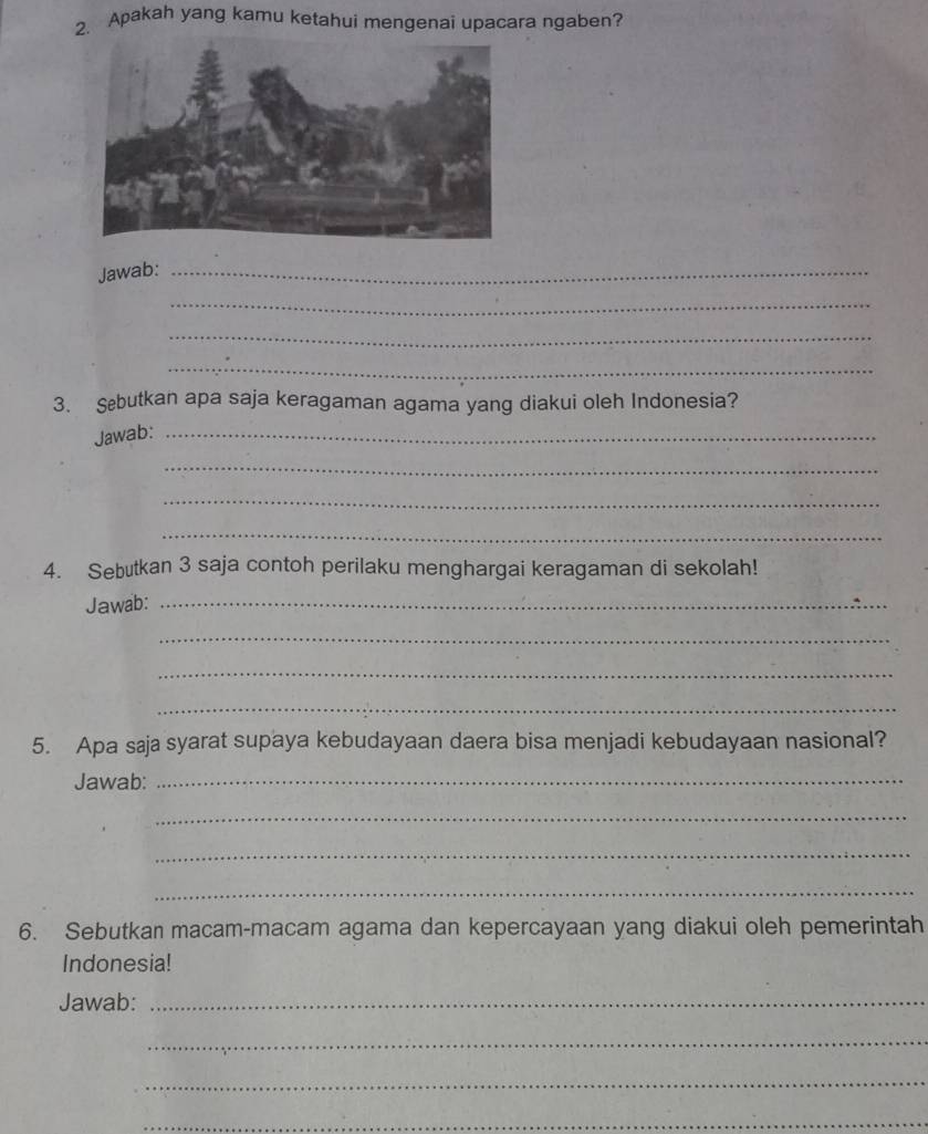 Apakah yang kamu ketahui mengenai upacara ngaben? 
Jawab:_ 
_ 
_ 
_ 
3. Sebutkan apa saja keragaman agama yang diakui oleh Indonesia? 
Jawab:_ 
_ 
_ 
_ 
4. Sebutkan 3 saja contoh perilaku menghargai keragaman di sekolah! 
Jawab:_ 
_ 
_ 
_ 
5. Apa saja syarat supaya kebudayaan daera bisa menjadi kebudayaan nasional? 
Jawab:_ 
_ 
_ 
_ 
6. Sebutkan macam-macam agama dan kepercayaan yang diakui oleh pemerintah 
Indonesia! 
Jawab:_ 
_ 
_ 
_