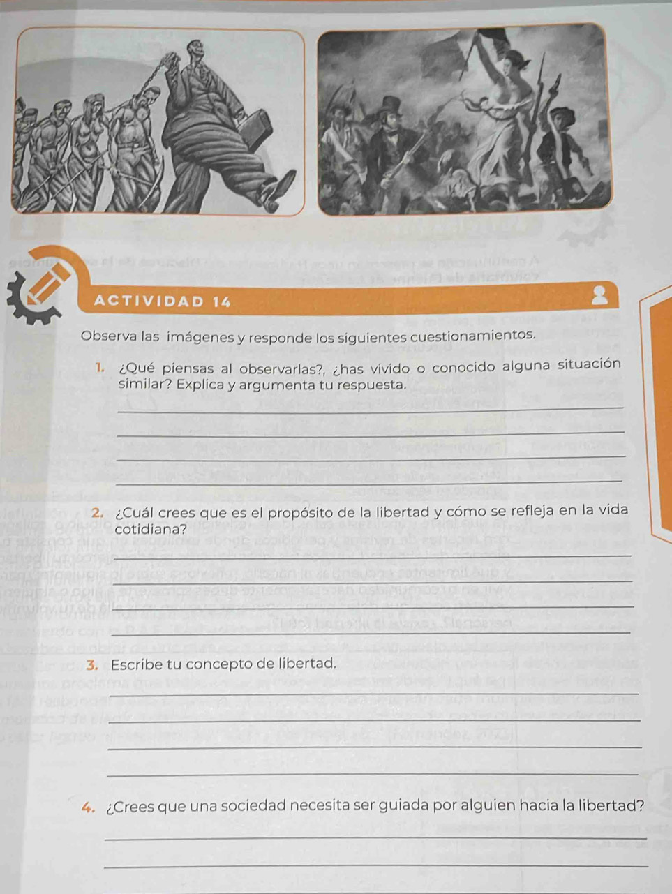 ACTIVIDAD 14 
Observa las imágenes y responde los siguientes cuestionamientos. 
1. ¿Qué piensas al observarlas?, ¿has vivido o conocido alguna situación 
similar? Explica y argumenta tu respuesta. 
_ 
_ 
_ 
_ 
2. ¿Cuál crees que es el propósito de la libertad y cómo se refleja en la vida 
cotidiana? 
_ 
_ 
_ 
_ 
3. Escribe tu concepto de libertad. 
_ 
_ 
_ 
_ 
4. ¿Crees que una sociedad necesita ser guiada por alguien hacia la libertad? 
_ 
_