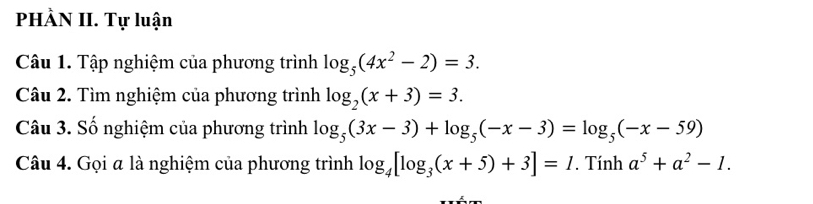 PHÀN II. Tự luận 
Câu 1. Tập nghiệm của phương trình log _5(4x^2-2)=3. 
Câu 2. Tìm nghiệm của phương trình log _2(x+3)=3. 
Câu 3. Số nghiệm của phương trình log _5(3x-3)+log _5(-x-3)=log _5(-x-59)
Câu 4. Gọi a là nghiệm của phương trình log _4[log _3(x+5)+3]=1. Tính a^5+a^2-1.