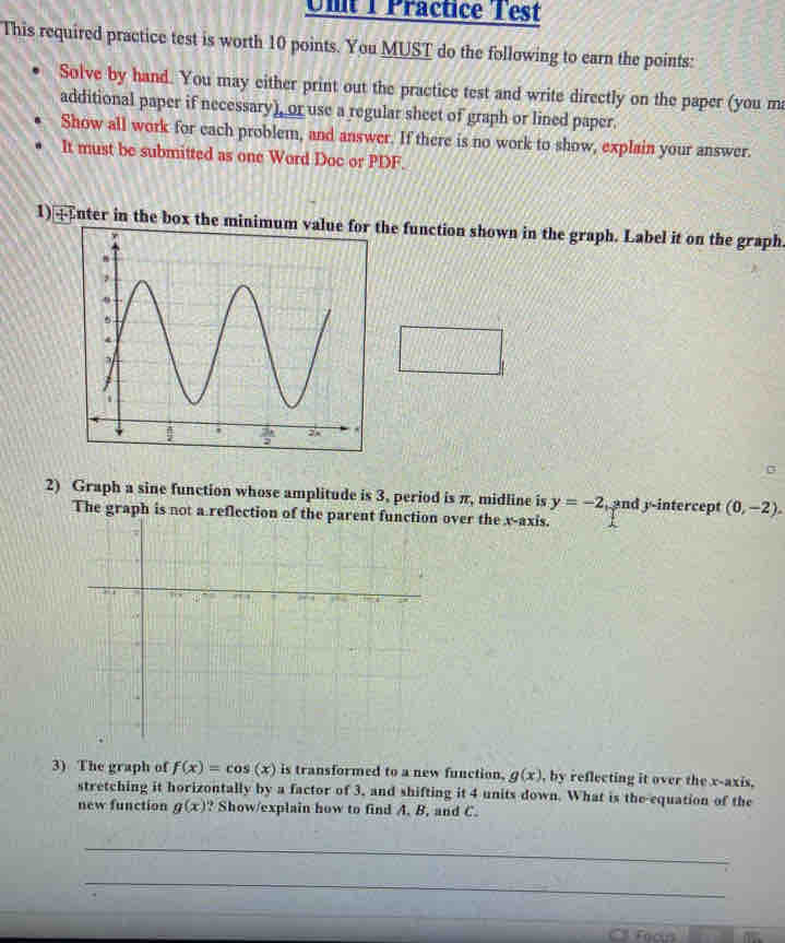 Unt T Präctice Test
This required practice test is worth 10 points. You MUST do the following to earn the points:
Solve by hand. You may either print out the practice test and write directly on the paper (you ma
additional paper if necessary), or use a regular sheet of graph or lined paper
Show all work for each problem, and answer. If there is no work to show, explain your answer.
It must be submitted as one Word Doc or PDF.
1)  nter in the box the minimum value for the function shown in the graph. Label it on the graph
2) Graph a sine function whose amplitude is 3, period is π, midline is y=-2 ,and y-intercept (0,-2).
The graph is not a reflection of the parent function over the x-axis.
3) The graph of f(x)=cos (x) is transformed to a new function. g(x) , by reflecting it over the x-axis,
stretching it horizontally by a factor of 3, and shifting it 4 units down. What is the equation of the
new function g(x) ? Show/explain how to find A. B, and C.
_
_
Cll Fecus