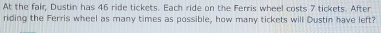At the fair, Dustin has 46 ride tickets. Each ride on the Ferris wheel costs 7 tickets. After 
riding the Ferris wheel as many times as possible, how many tickets will Dustin have left?