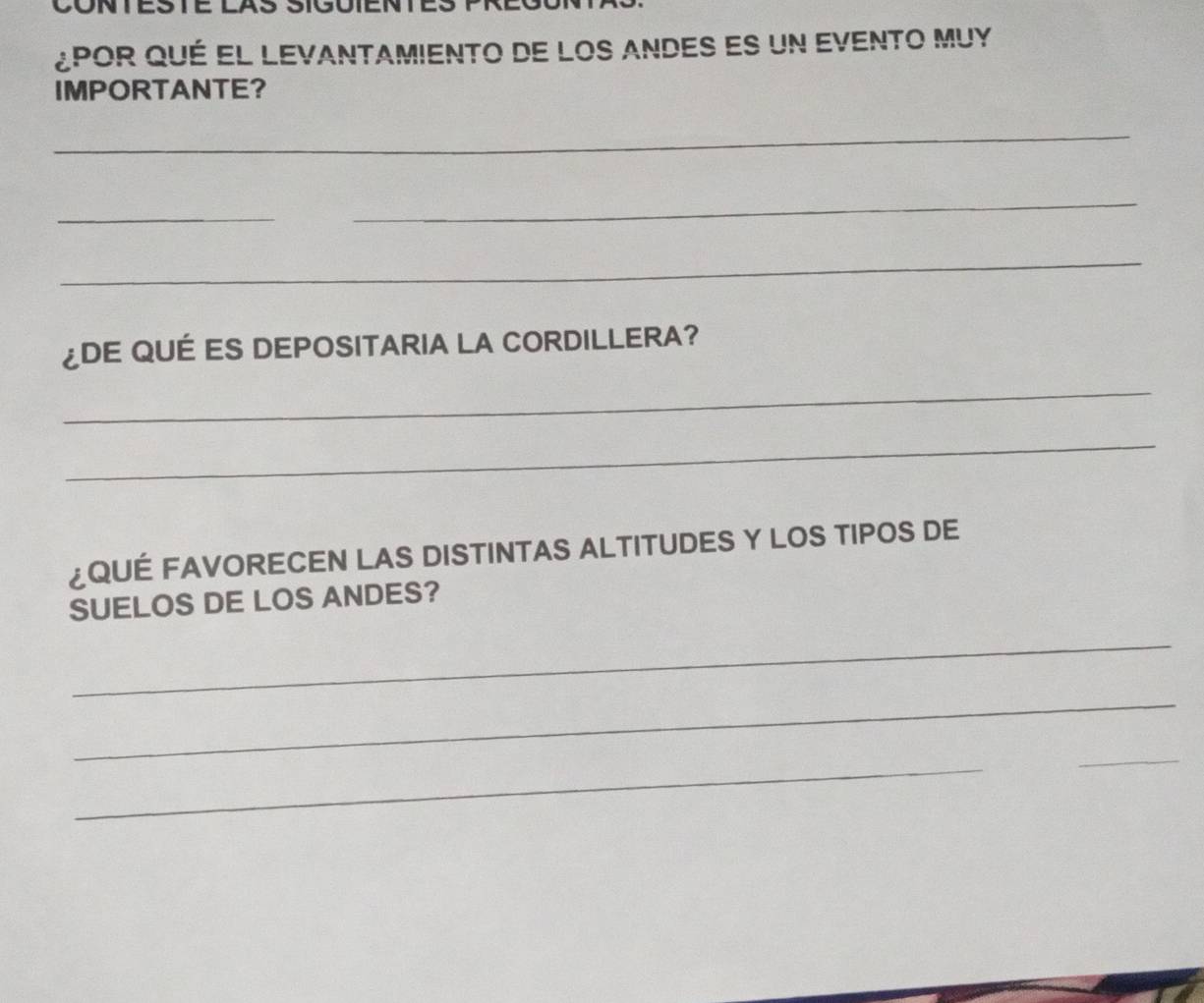 ¿por qué el levantamiento de los andes es un evento Muy 
IMPORTANTE? 
_ 
_ 
_ 
_ 
¿DE QUÉ ES DEPOSITARIA LA CORDILLERA? 
_ 
_ 
¿QUÉ FAVORECEN LAS DISTINTAS ALTITUDES Y LOS TIPOS DE 
SUELOS DE LOS ANDES? 
_ 
_ 
_ 
_