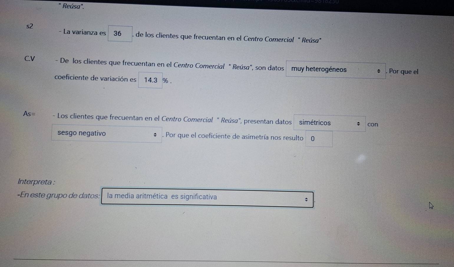 Reúsa". 
s2 
- La varianza es 36. de los clientes que frecuentan en el Centro Comercial " Reúsa" 
C.V - De los clientes que frecuentan en el Centro Comercial " Reúsa", son datos muy heterogéneos $. Por que el 
coeficiente de variación es 14.3 %.
As= - Los clientes que frecuentan en el Centro Comercial " Reúsa", presentan datos simétricos ; con 
sesgo negativo . Por que el coeficiente de asimetría nos resulto 0 
Interpreta : 
-En este grupo de datos: la media aritmética es significativa 
;