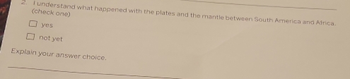 understand what happened with the plates and the mantle between South America and Africa. (check one)
yes
not yet
Explain your answer choice.