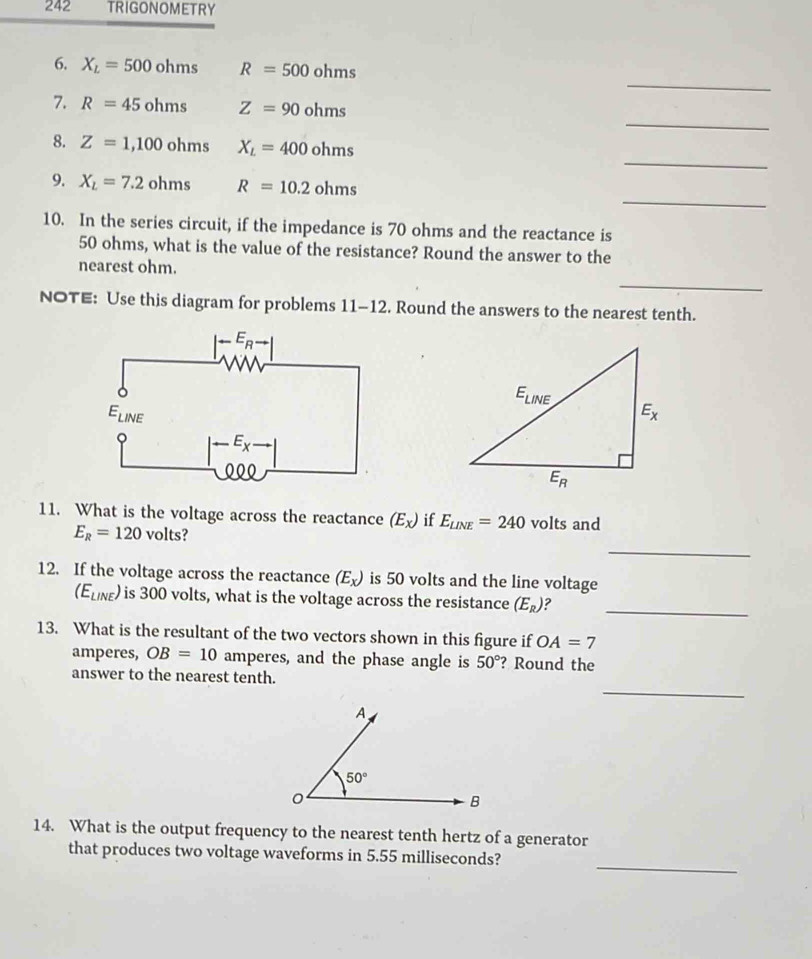 242 TRIGONOMETRY
_
6. X_L=500ohms R=500ohms
_
7. R=45ohms Z=90ohms
_
8. Z=1,100ohms X_L=400ohms
_
9. X_L=7.2ohms R=10.2ohms
10. In the series circuit, if the impedance is 70 ohms and the reactance is
50 ohms, what is the value of the resistance? Round the answer to the
nearest ohm.
_
_
NOTE: Use this diagram for problems 11-12. Round the answers to the nearest tenth.
11. What is the voltage across the reactance (E_x) if E_LINE=240 volts and
_
E_R=120 volts?
12. If the voltage across the reactance (E_x) is 50 volts and the line voltage
(E_LINE) is 300 volts, what is the voltage across the resistance (E_R) ?_
13. What is the resultant of the two vectors shown in this figure if OA=7
amperes, OB=10 amperes, and the phase angle is 50° ? Round the
_
answer to the nearest tenth.
14. What is the output frequency to the nearest tenth hertz of a generator
_
that produces two voltage waveforms in 5.55 milliseconds?