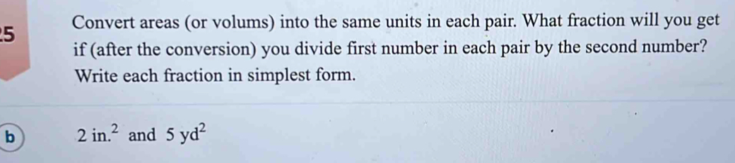 Convert areas (or volums) into the same units in each pair. What fraction will you get 
if (after the conversion) you divide first number in each pair by the second number? 
Write each fraction in simplest form. 
b 2in.^2 and 5yd^2