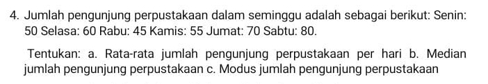 Jumlah pengunjung perpustakaan dalam seminggu adalah sebagai berikut: Senin:
50 Selasa: 60 Rabu: 45 Kamis: 55 Jumat: 70 Sabtu: 80. 
Tentukan: a. Rata-rata jumlah pengunjung perpustakaan per hari b. Median 
jumlah pengunjung perpustakaan c. Modus jumlah pengunjung perpustakaan