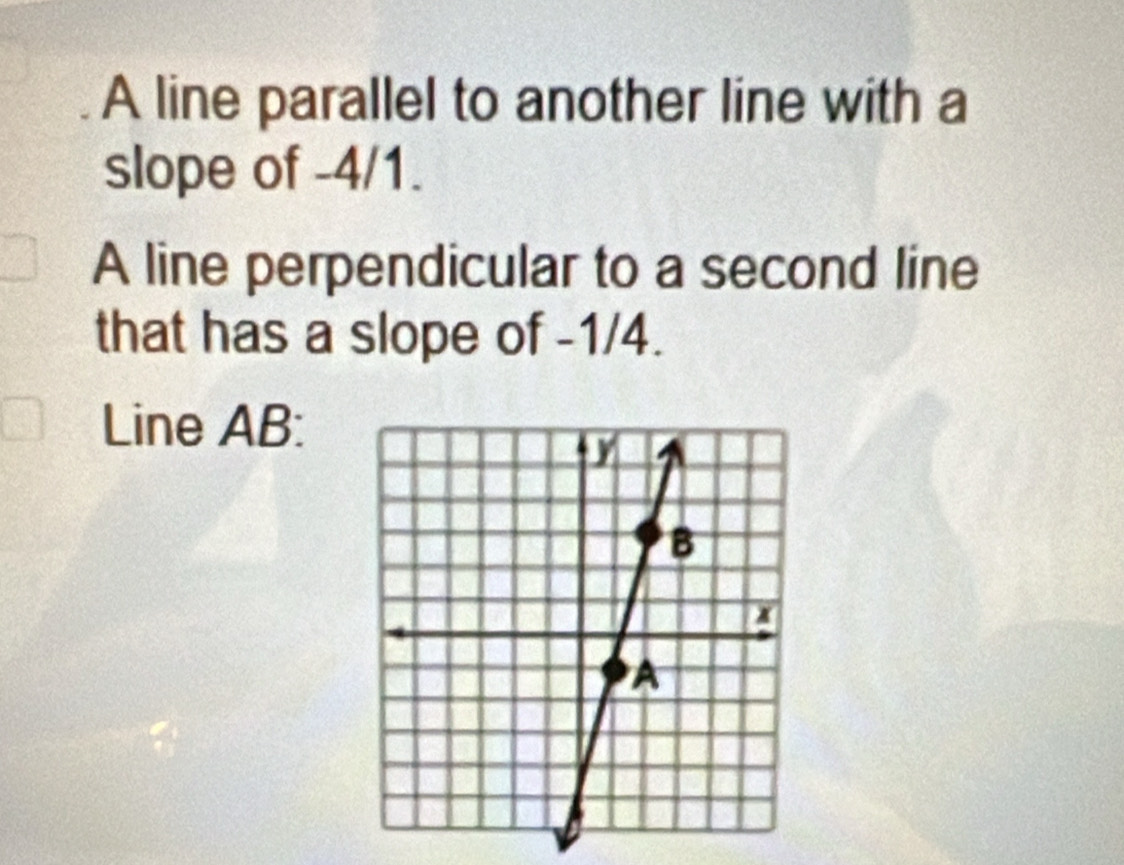 A line parallel to another line with a 
slope of -4/1. 
A line perpendicular to a second line 
that has a slope of -1/4. 
Line AB :