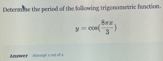 Determine the period of the following trigonometric function.
y=cos ( 8π x/3 )
Answer Attempt 1 out of 2