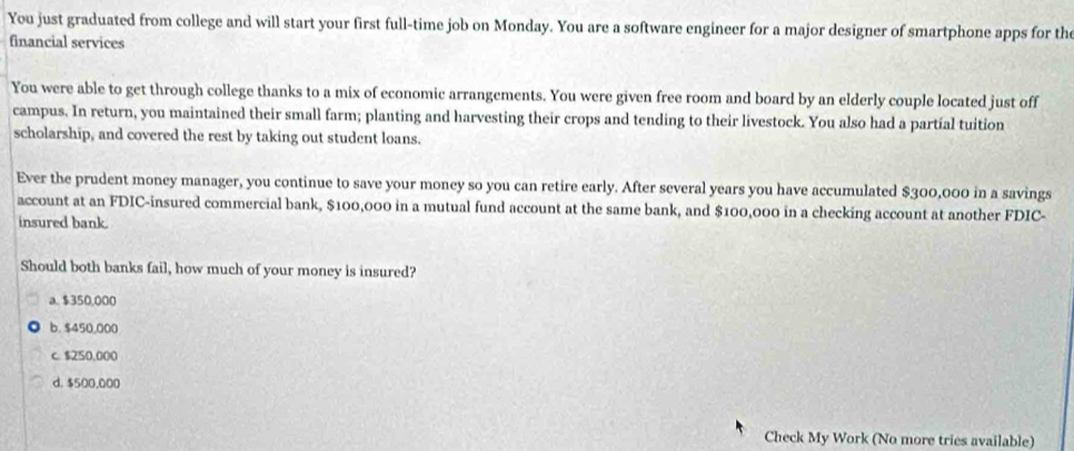 You just graduated from college and will start your first full-time job on Monday. You are a software engineer for a major designer of smartphone apps for the
financial services
You were able to get through college thanks to a mix of economic arrangements. You were given free room and board by an elderly couple located just off
campus. In return, you maintained their small farm; planting and harvesting their crops and tending to their livestock. You also had a partial tuition
scholarship, and covered the rest by taking out student loans.
Ever the prudent money manager, you continue to save your money so you can retire early. After several years you have accumulated $300,000 in a savings
account at an FDIC-insured commercial bank, $100,000 in a mutual fund account at the same bank, and $100,000 in a checking account at another FDIC-
insured bank.
Should both banks fail, how much of your money is insured?
a. $350,000
b. $450,000
c. $250,000
d. $500,000
Check My Work (No more tries available)