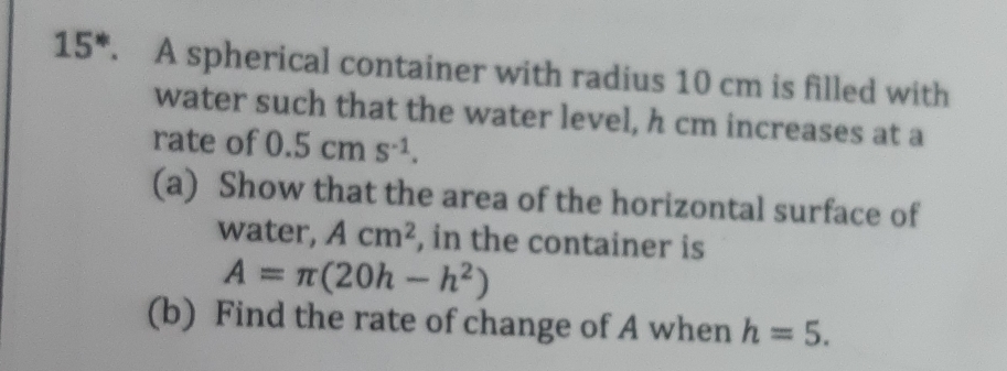 15*. A spherical container with radius 10 cm is filled with 
water such that the water level, h cm increases at a 
rate of 0.5cms^(-1). 
(a) Show that the area of the horizontal surface of 
water, Acm^2 , in the container is
A=π (20h-h^2)
(b) Find the rate of change of A when h=5.