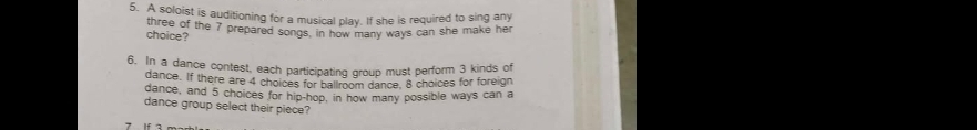 A soloist is auditioning for a musical play. If she is required to sing any 
choice? three of the 7 prepared songs, in how many ways can she make her 
6. In a dance contest, each participating group must perform 3 kinds of 
dance. If there are 4 choices for ballroom dance, 8 choices for foreign 
dance, and 5 choices for hip-hop, in how many possible ways can a 
dance group select their piece?