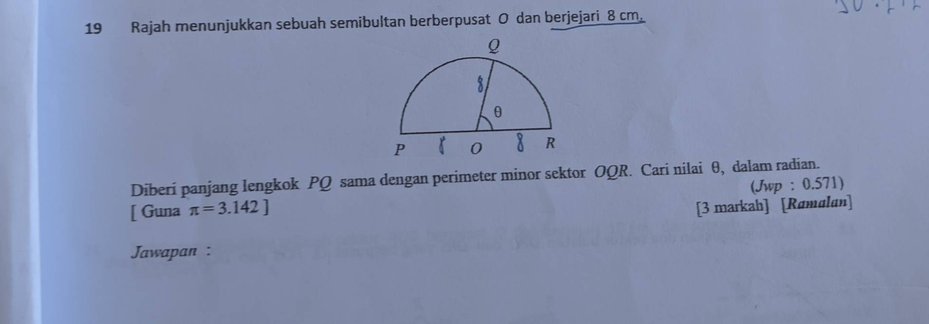 Rajah menunjukkan sebuah semibultan berberpusat O dan berjejari 8 cm. 
Diberi panjang lengkok PQ sama dengan perimeter minor sektor OQR. Cari nilai θ, dalam radian. 
(Jwp : 0.571) 
[ Guna π =3.142]
[3 markah] [Ramalan] 
Jawapan :