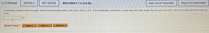 DETAILS MY NOTES BRECMBC9 7.II.024.MI. ASK YOUR TEACHER PRACTICE ANOTHER 
A business supply store bought some merchandise with a list price of $13,600. The wholesaler extended a trade discount that made the net price $8,840. Find the trade discount rate (as 
a %).
%
Need Help? Read it Watch it Master it