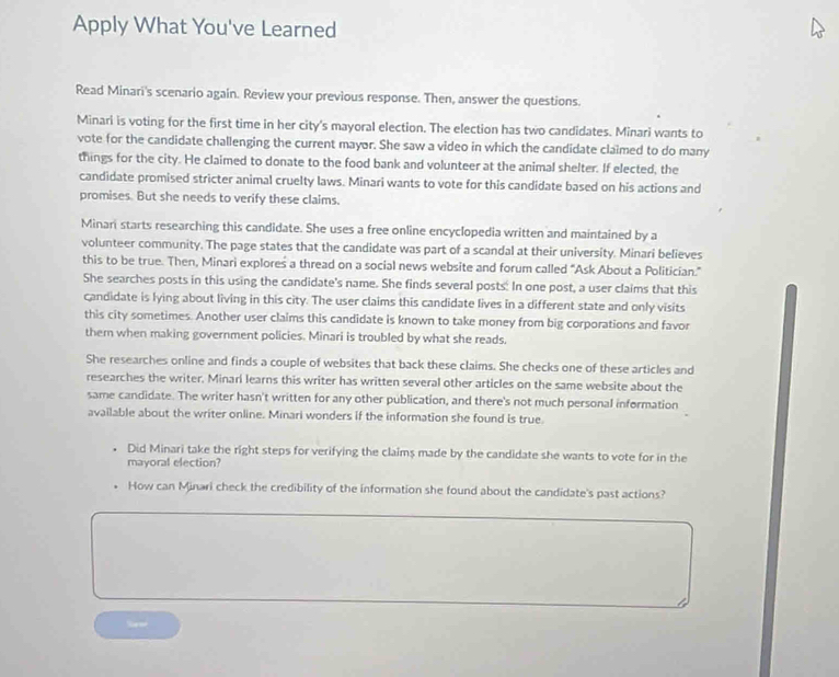 Apply What You've Learned 
Read Minari's scenario again. Review your previous response. Then, answer the questions. 
Minari is voting for the first time in her city's mayoral election. The election has two candidates. Minari wants to 
vote for the candidate challenging the current mayor. She saw a video in which the candidate claimed to do many 
things for the city. He claimed to donate to the food bank and volunteer at the animal shelter. If elected, the 
candidate promised stricter animal cruelty laws. Minari wants to vote for this candidate based on his actions and 
promises. But she needs to verify these claims. 
Minari starts researching this candidate. She uses a free online encyclopedia written and maintained by a 
volunteer community. The page states that the candidate was part of a scandal at their university. Minari believes 
this to be true. Then, Minari explores a thread on a social news website and forum called "Ask About a Politician." 
She searches posts in this using the candidate's name. She finds several posts: In one post, a user claims that this 
candidate is lying about living in this city. The user claims this candidate lives in a different state and only visits 
this city sometimes. Another user claims this candidate is known to take money from big corporations and favor 
them when making government policies. Minari is troubled by what she reads. 
She researches online and finds a couple of websites that back these claims. She checks one of these articles and 
researches the writer. Minari learns this writer has written several other articles on the same website about the 
same candidate. The writer hasn't written for any other publication, and there's not much personal information 
available about the writer online. Minari wonders if the information she found is true. 
Did Minari take the right steps for verifying the claims made by the candidate she wants to vote for in the 
mayoral election? 
How can Minari check the credibility of the information she found about the candidate's past actions?