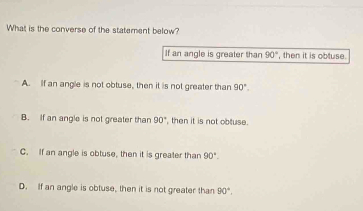 What is the converse of the statement below?
If an angle is greater than 90° , then it is obtuse.
A. If an angle is not obtuse, then it is not greater than 90°.
B. If an angle is not greater than 90° , then it is not obtuse.
C. If an angle is obtuse, then it is greater than 90°.
D. If an angle is obtuse, then it is not greater than 90°,