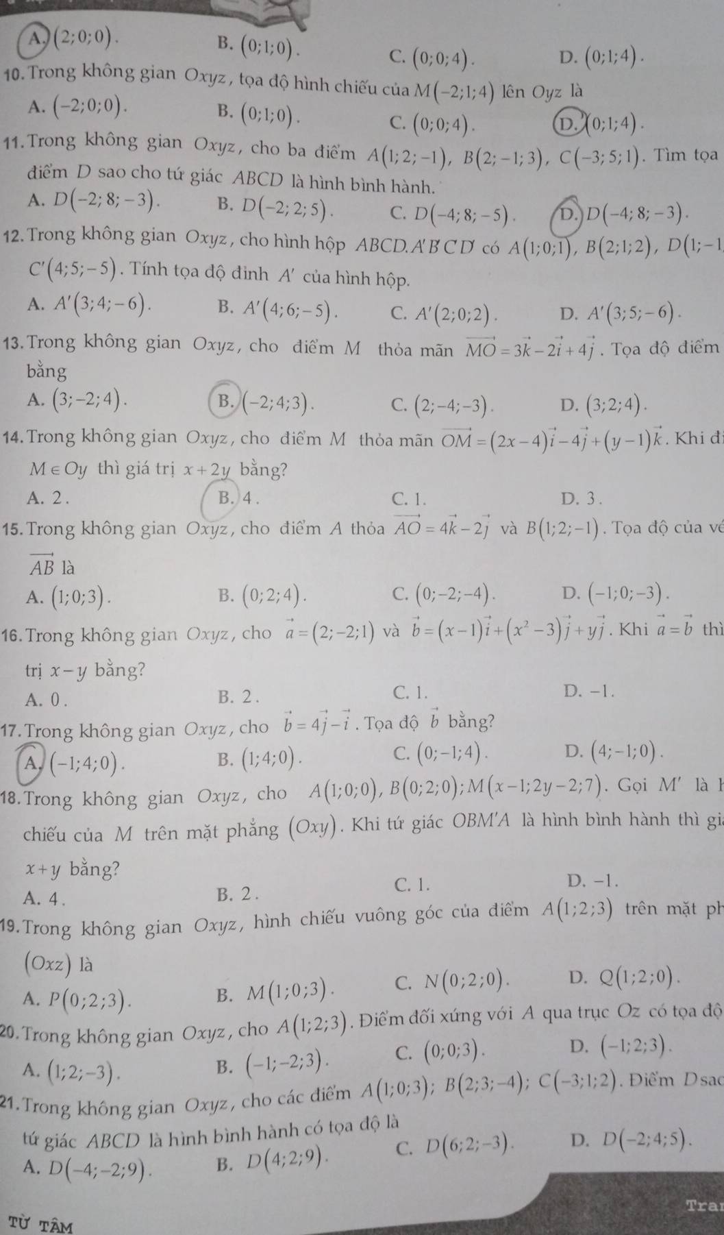 A (2;0;0).
B. (0;1;0).
C. (0;0;4). (0;1;4).
D.
10. Trong không gian Oxyz , tọa độ hình chiếu của M(-2;1;4) lên Oyz là
A. (-2;0;0).
B. (0;1;0).
C. (0;0;4). (0;1;4).
D.
11.Trong không gian Oxyz, cho ba điểm A(1;2;-1),B(2;-1;3),C(-3;5;1). Tìm tọa
điểm D sao cho tứ giác ABCD là hình bình hành.
A. D(-2;8;-3). B. D(-2;2;5). C. D(-4;8;-5). D. D(-4;8;-3).
12. Trong không gian Oxyz , cho hình hộp ABCD. A' B C D có A(1;0;1),B(2;1;2),D(1;-1
C'(4;5;-5). Tính tọa độ đỉnh A' của hình hộp.
A. A'(3;4;-6). B. A'(4;6;-5). C. A'(2;0;2). D. A'(3;5;-6).
13. Trong không gian Oxyz, cho điểm Mô thỏa mãn vector MO=3vector k-2vector i+4vector j. Tọa độ điểm
bằng
B.
A. (3;-2;4). (-2;4;3). C. (2;-4;-3). D. (3;2;4).
14. Trong không gian Oxyz, cho điểm M thỏa mãn vector OM=(2x-4)vector i-4vector j+(y-1)vector k. Khi đ
M∈ Oy thì giá trị x+2y bằng?
A. 2 . B. 4 . C. 1. D. 3 .
15. Trong không gian Oxyz, cho điểm A thỏa vector AO=4vector k-2vector j và B(1;2;-1) Tọa độ của về
vector AB là
A. (1;0;3). (0;2;4). C. (0;-2;-4). D. (-1;0;-3).
B.
16. Trong không gian Oxyz, cho vector a=(2;-2;1) và vector b=(x-1)vector i+(x^2-3)vector j+yvector j. Khi vector a=vector b thì
trị x-y bằng?
A. 0 . B. 2 .
C. 1. D. -1.
17.Trong không gian Oxyz , cho vector b=4vector j-vector i. Tọa độ vector b bằng?
A (-1;4;0).
C.
B. (1;4;0). (0;-1;4). D. (4;-1;0).
18.Trong không gian Oxyz, cho A(1;0;0),B(0;2;0);M(x-1;2y-2;7). Gọi M' là h
chiếu của Mô trên mặt phẳng (Oxy). Khi tứ giác OBM'A là hình bình hành thì gia
x+y bằng?
A. 4 .
B. 2 .
C. 1. D. -1.
19.Trong không gian Oxyz, hình chiếu vuông góc của điểm A(1;2;3) trên mặt ph
(Oxz) là D. Q(1;2;0).
A. P(0;2;3).
B. M(1;0;3). C. N(0;2;0).
20. Trong không gian Oxyz , cho A(1;2;3) Điểm đối xứng với A qua trục Oz có tọa độ
D. (-1;2;3).
A. (1;2;-3).
B. (-1;-2;3). C. (0;0;3).
21.Trong không gian Oxyz, cho các điểm A(1;0;3);B(2;3;-4);C(-3;1;2) Điểm Dsao
tứ giác ABCD là hình bình hành có tọa độ là
A. D(-4;-2;9). B. D(4;2;9). C. D(6;2;-3). D. D(-2;4;5).
Trai
TU TÂm