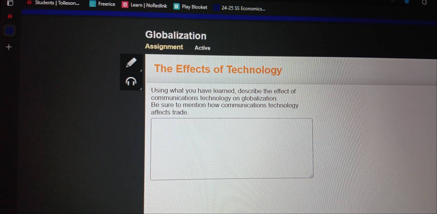 Students | Tolleson... Freerice Learn | NoRedInk Play Blooket 24-25SS Economics... 
Globalization 
Assignment Active 
The Effects of Technology 
Using what you have learned, describe the effect of 
communications technology on globalization. 
Be sure to mention how communications technology 
affects trade.