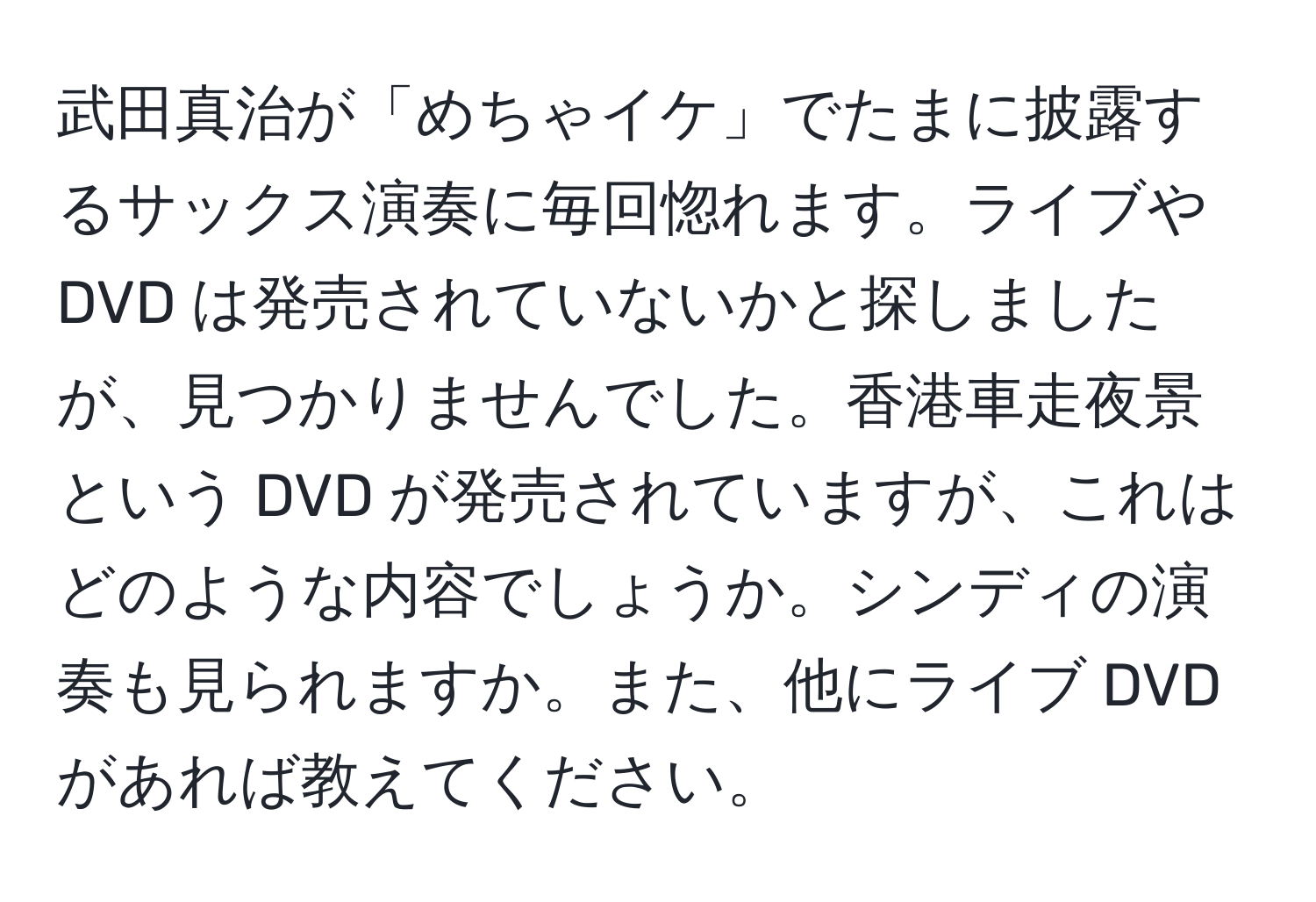 武田真治が「めちゃイケ」でたまに披露するサックス演奏に毎回惚れます。ライブや DVD は発売されていないかと探しましたが、見つかりませんでした。香港車走夜景という DVD が発売されていますが、これはどのような内容でしょうか。シンディの演奏も見られますか。また、他にライブ DVD があれば教えてください。