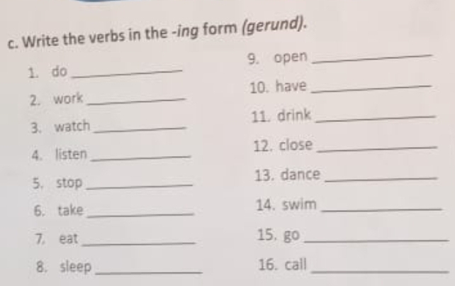 Write the verbs in the -ing form (gerund). 
1. do _9. open_ 
2. work_ 10. have_ 
3. watch _11. drink_ 
4. listen _12. close_ 
5. stop _13. dance_ 
6. take _14. swim_ 
7, eat_ 
15, go_ 
8. sleep _16. call_