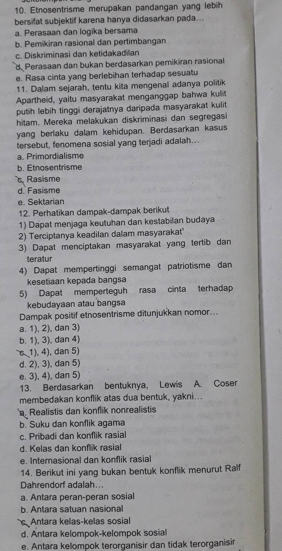 Etnosentrisme merupakan pandangan yang lebih
bersifat subjektif karena hanya didasarkan pada...
a. Perasaan dan logika bersama
b. Pemikiran rasional dan pertimbangan
c. Diskriminasi dan ketidakadilan
d Perasaan dan bukan berdasarkan pemikiran rasional
e. Rasa cinta yang berlebihan terhadap sesuatu
11. Dalam sejarah, tentu kita mengenal adanya politik
Apartheid, yaitu masyarakat menganggap bahwa kulit
putih lebih tinggi derajatnya daripada masyarakat kulit
hitam. Mereka melakukan diskriminasi dan segregasi
yang berlaku dalam kehidupan. Berdasarkan kasus
tersebut, fenomena sosial yang terjadi adalah…..
a. Primordialisme
b. Etnosentrisme
Rasisme
d. Fasisme
e. Sektarian
12. Perhatikan dampak-dampak berikut
1) Dapat menjaga keutuhan dan kestabilan budaya
2) Terciptanya keadilan dalam masyarakat'
3) Dapat menciptakan masyarakat yang tertib dan
teratur
4) Dapat mempertinggi semangat patriotisme dan
kesetiaan kepada bangsa
5) Dapat memperteguh rasa cinta terhadap
kebudayaan atau bangsa
Dampak positif etnosentrisme ditunjukkan nomor...
a. 1), 2), dan 3)
b. 1), 3), dan 4)
c 1), 4), dan 5)
d. 2), 3), dan 5)
e. 3), 4), dan 5)
13. Berdasarkan bentuknya, Lewis A. Coser
membedakan konflik atas dua bentuk, yakni...
a. Realistis dan konflik nonrealistis
b. Suku dan konflik agama
c. Pribadi dan konflik rasial
d. Kelas dan konflik rasial
e. Internasional dan konflik rasial
14. Berikut ini yang bukan bentuk konflik menurut Ralf
Dahrendorf adalah...
a. Antara peran-peran sosial
b. Antara satuan nasional
. Antara kelas-kelas sosial
d. Antara kelompok-kelompok sosial
e. Antara kelompok terorganisir dan tidak terorganisir