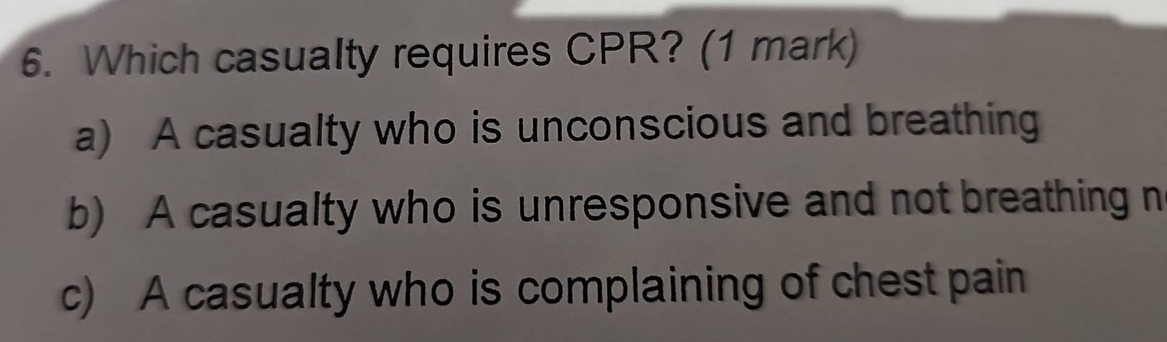 Which casualty requires CPR? (1 mark)
a) A casualty who is unconscious and breathing
b) A casualty who is unresponsive and not breathing n
c) A casualty who is complaining of chest pain