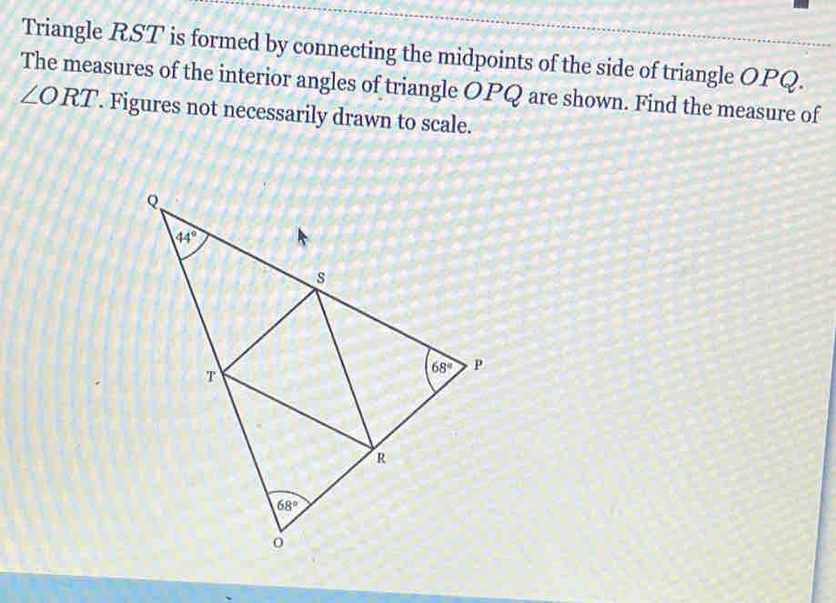 Triangle RST is formed by connecting the midpoints of the side of triangle OPQ.
The measures of the interior angles of triangle OPQ are shown. Find the measure of
∠ ORT '. Figures not necessarily drawn to scale.