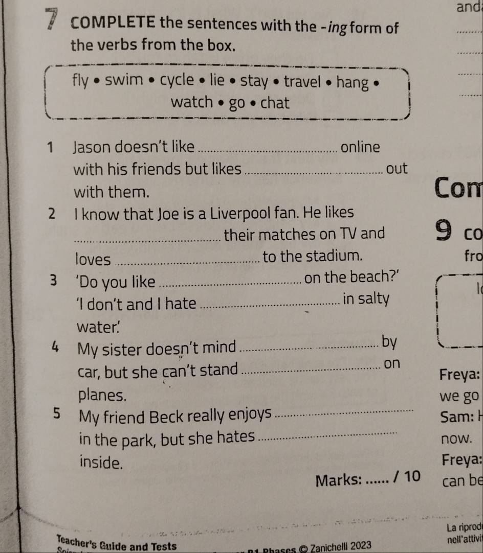 and 
7 COMPLETE the sentences with the -ing form of 
_ 
the verbs from the box. 
_ 
_ 
_ 
fly • swim • cycle • lie • stay • travel • hang 
watch • go • chat 
1 Jason doesn’t like _online 
with his friends but likes _out 
with them. 
Con 
2 I know that Joe is a Liverpool fan. He likes 
_their matches on TV and 9 co 
loves _to the stadium. fro 
3 ‘Do you like _on the beach?’ 

‘I don’t and I hate_ in salty 
water.' 
4 My sister doesn't mind_ 
by 
on 
car, but she can’t stand_ Freya: 
_ 
planes. we go 
_ 
5 My friend Beck really enjoys Sam: H 
in the park, but she hates now. 
inside. Freya: 
Marks: ...... / 10 can be 
La riprod 
Teacher's Guide and Tests 
Rhases © Zanichelli 2023 nell'attivit