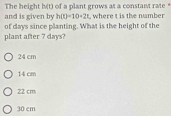 The height h(t) of a plant grows at a constant rate *
and is given by h(t)=10+2t , where t is the number
of days since planting. What is the height of the
plant after 7 days?
24 cm
14 cm
22 cm
30 cm