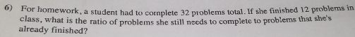 For homework, a student had to complete 32 problems total. If she finished 12 problems in 
class, what is the ratio of problems she still needs to complete to problems that she's 
already finished?