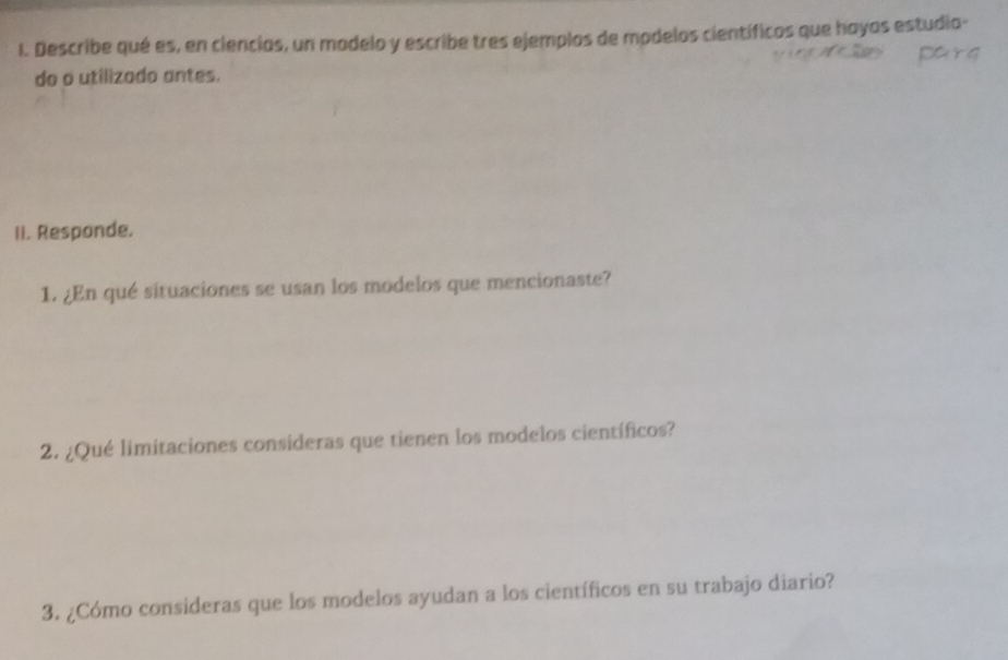 Describe qué es, en ciencias, un modelo y escribe tres ejemplos de modelos científicos que hayas estudia- 
do o utilizado antes. 
Ii. Responde. 
1. ¿En qué situaciones se usan los modelos que mencionaste? 
2. ¿Qué limitaciones consideras que tienen los modelos científicos? 
3. ¿Cómo consideras que los modelos ayudan a los científicos en su trabajo diario?