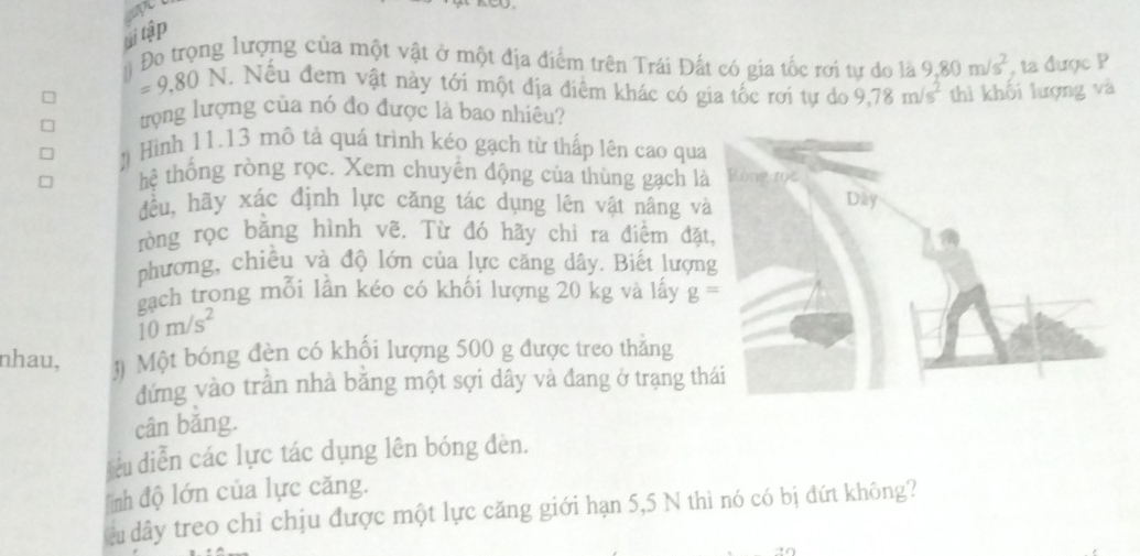 ti tập 
# Đo trọng lượng của một vật ở một địa điểm trên Trái Đất có gia tốc rơi tư do là 9.80m/s^2 , ta được P
=9,80N 1. Nếu đem vật này tới một địa điểm khác có gia tốc rơi tự do 9,78m/s^2 thì khối lượng và 
trọng lượng của nó đo được là bao nhiêu? 
! Hình 11.13 mô tả quá trình kéo gạch từ thấp lên cao qua 
thệ thống ròng rọc. Xem chuyến động của thùng gạch là 
đều, hãy xác định lực căng tác dụng lên vật nâng và 
ròng rọc bằng hình vẽ. Từ đó hãy chi ra điểm đặt 
phương, chiều và độ lớn của lực căng dây. Biết lượn 
gach trong mỗi lần kéo có khối lượng 20 kg và lấy g=
10m/s^2
nhau, 
đứng vào trấn nhà bằng một sợi dây và đang ở trạng th 
cân bǎng. 
su diễn các lực tác dụng lên bóng đèn. 
lình độ lớn của lực căng. 
àu dây treo chỉ chịu được một lực căng giới hạn 5,5 N thì nó có bị đứt không?