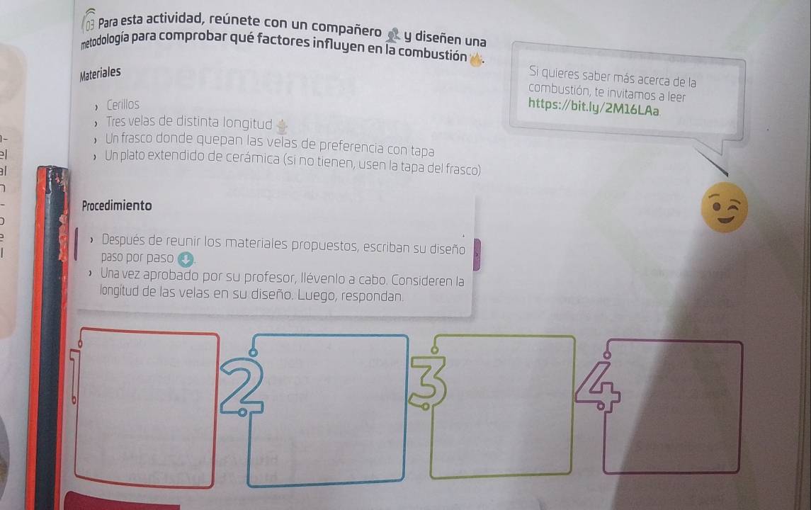 Para esta actividad, reúnete con un compañero y diseñen una 
metodología para comprobar qué factores influyen en la combustión 
Materiales 
Si quieres saber más acerca de la 
combustión, te invitamos a leer 
， Cerillos https:/bit.ly/2M16LAa 
， Tres velas de distinta longitud 

• Un frasco donde quepan las velas de preferencia con tapa 
D 
• Un plato extendido de cerámica (si no tienen, usen la tapa del frasco) 
a 
Procedimiento 
* Después de reunir los materiales propuestos, escriban su diseño 
paso por paso 
Una vez aprobado por su profesor, llévenlo a cabo. Consideren la 
longitud de las velas en su diseño. Luego, respondan.