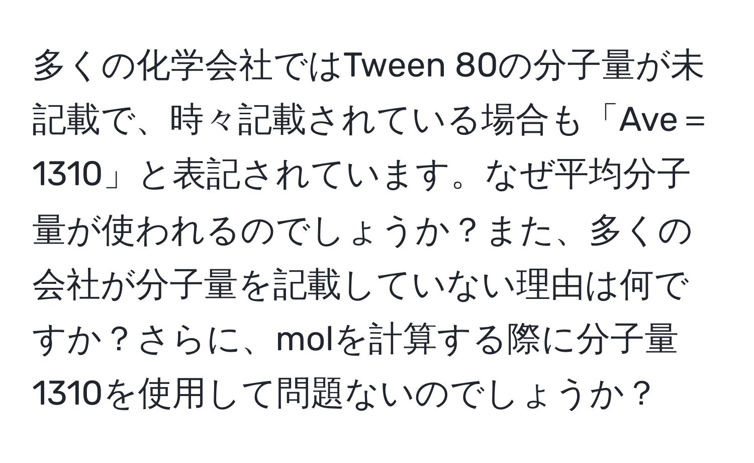 多くの化学会社ではTween 80の分子量が未記載で、時々記載されている場合も「Ave＝1310」と表記されています。なぜ平均分子量が使われるのでしょうか？また、多くの会社が分子量を記載していない理由は何ですか？さらに、molを計算する際に分子量1310を使用して問題ないのでしょうか？