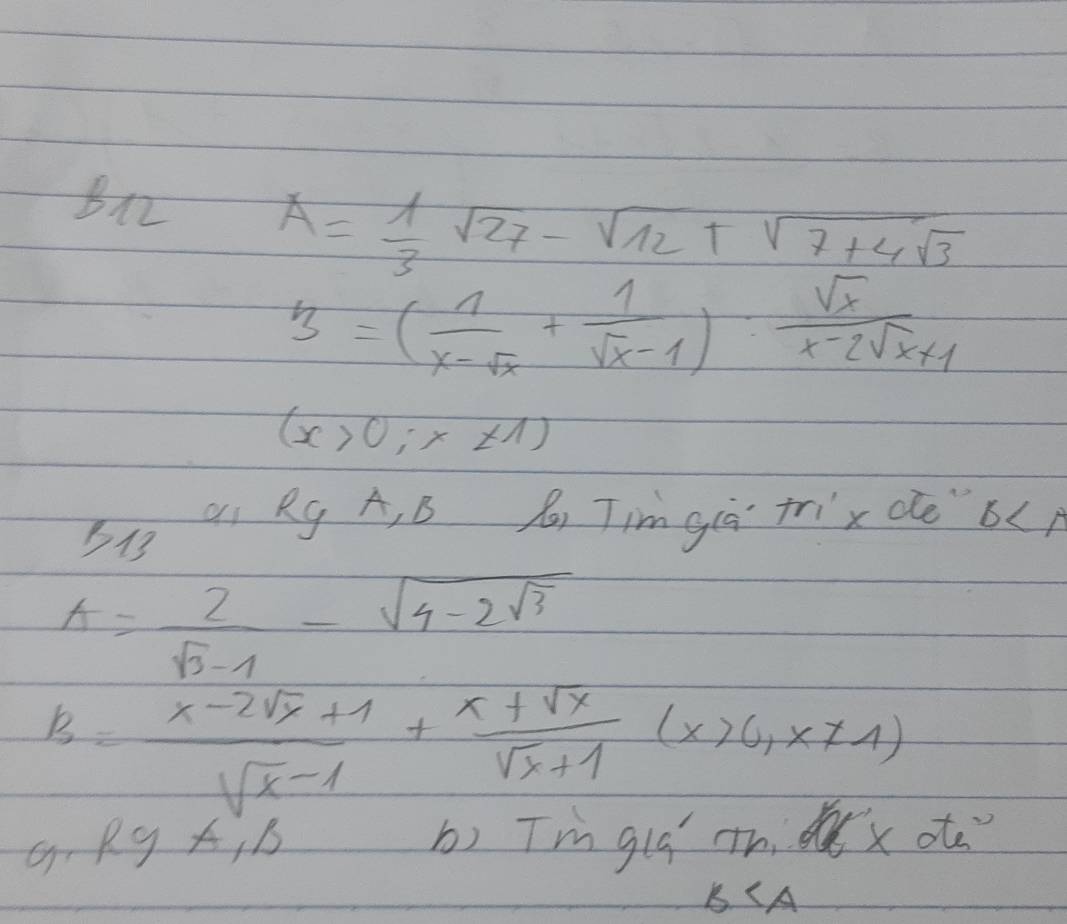 B12
A= 1/3 sqrt(27)-sqrt(12)+sqrt(7+4sqrt 3)
3=( 1/x-sqrt(x) + 1/sqrt(x)-1 ): sqrt(x)/x-2sqrt(x)+1 
(x>0;x!= 1)
B1 Q1 Rg A, B x, Tim giā trix de b
A= 2/sqrt(3)-1 -sqrt(4-2sqrt 3)
B= (x-2sqrt(x)+1)/sqrt(x-1) + (x+sqrt(x))/sqrt(x)+1 (x>0,x!= 1)
RyA_11 b) Tmglú th dx ot
B