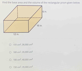 Find the base area and the volume of the rectangular prism given below.
155cm^2, 36,000cm^3
180cm^2, 35,000cm^3
180cm^2, 40,000cm^3
150cm^2, 35,000cm^3