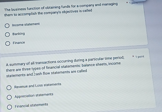 The business function of obtaining funds for a company and managing 1 point
them to accomplish the company's objectives is called
Income statement
Banking
Finance
A summary of all transactions occurring during a particular time period; * 1 point
there are three types of financial statements: balance sheets, income
statements and Eash flow statements are called
Revenue and Loss statements
Appreciation statements
Financial statements