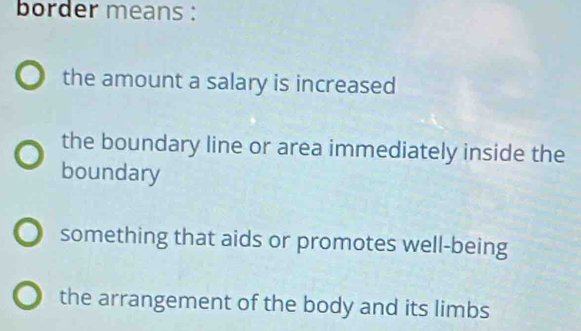 border means :
the amount a salary is increased
the boundary line or area immediately inside the
boundary
something that aids or promotes well-being
the arrangement of the body and its limbs