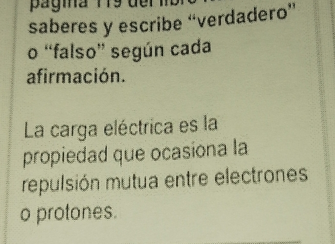 pagina T19 del 
saberes y escribe “verdadero” 
o “falso” según cada 
afirmación. 
La carga eléctrica es la 
propiedad que ocasiona la 
repulsión mutua entre electrones 
o protones.