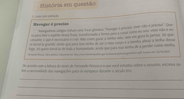 História em questão 
1. Leia com atenção. 
Navegar é preciso 
Navegadores antigos tinham uma frase gloriosa: ''Navegar é preciso; viver não é preciso''. Que- 
ro para mim o espírito dessa frase, transformada a forma para a casar como eu sou: viver não é ne 
cessário; o que é necessário é criar. Não conto gozar a minha vida; nem em gozá-la penso. Só que- 
ro torná-la grande, ainda que para isso tenha de ser o meu corpo e a (minha alma) a lenha desse 
fogo. Só quero torná-la de toda a humanidade; ainda que para isso tenha de a perder como minha. 
Fernando Pessoa. Obro poético. Disponível em: http://www.dominiopublico.gov.br/download/texto/jp000001.pdf. Acesso em: 25/10/2021. 
De acordo com a leitura do texto de Fernando Pessoa e o que você estudou sobre o assunto, escreva so- 
bre a necessidade das navegações para os europeus durante o século XVI. 
_ 
_ 
_