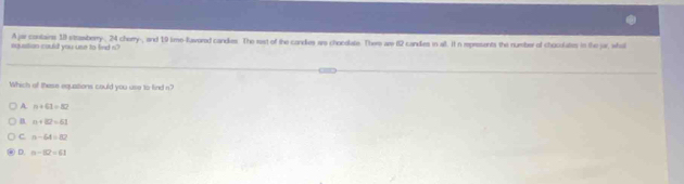 aquation could you use to find s" A jar contains 18 strasberry-, 24 cherry-, and 19 time-favored candles. The rast of the condes are chocolate. Them are 82 candes in all. t n represents the number of choculates in the jar, who
Which of these equations could you use to find n?
A n+61=82
B. n+82=61
C n-64=82
D. n-102=61